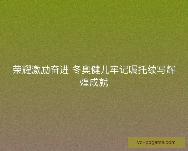 荣耀激励奋进 冬奥健儿牢记嘱托续写辉煌成就