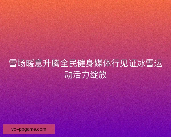 雪场暖意升腾全民健身媒体行见证冰雪运动活力绽放