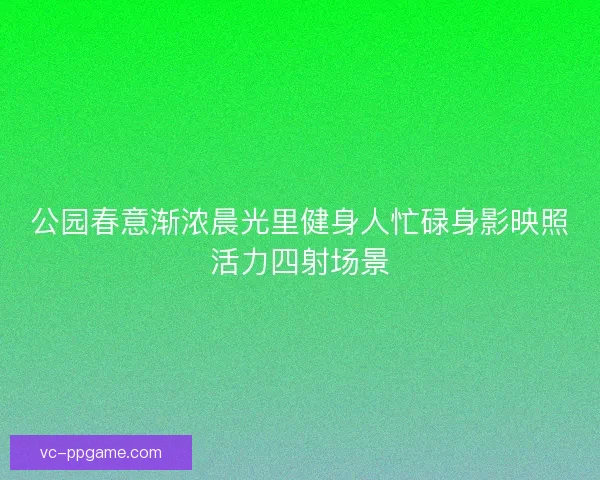 公园春意渐浓晨光里健身人忙碌身影映照活力四射场景