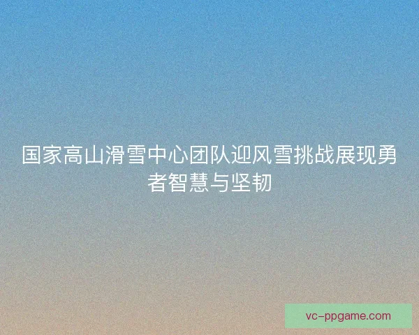 国家高山滑雪中心团队迎风雪挑战展现勇者智慧与坚韧