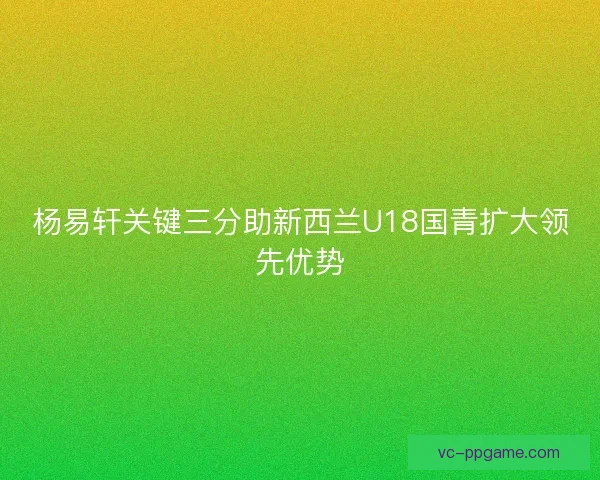 杨易轩关键三分助新西兰U18国青扩大领先优势
