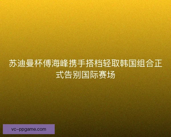 苏迪曼杯傅海峰携手搭档轻取韩国组合正式告别国际赛场