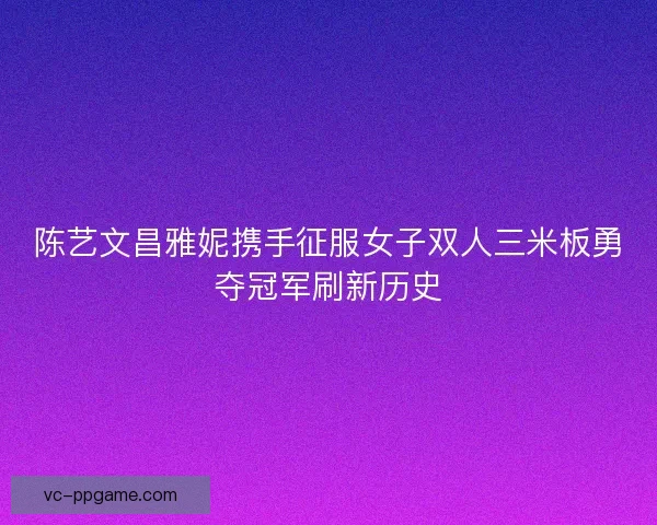 陈艺文昌雅妮携手征服女子双人三米板勇夺冠军刷新历史 陈艺文昌雅妮携手征服女子双人三米板勇夺冠军刷新历史