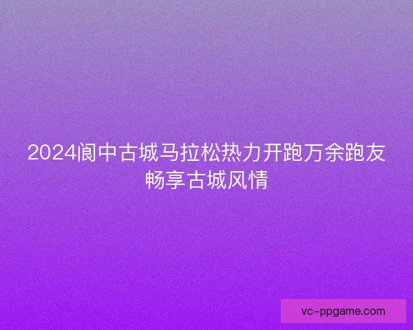 2024阆中古城马拉松热力开跑万余跑友畅享古城风情 2024阆中古城马拉松热力开跑万余跑友畅享古城风情