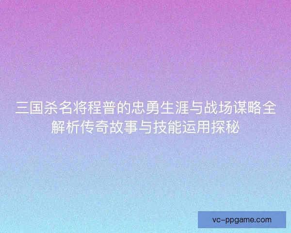 三国杀名将程普的忠勇生涯与战场谋略全解析传奇故事与技能运用探秘 三国杀名将程普的忠勇生涯与战场谋略全解析传奇故事与技能运用探秘