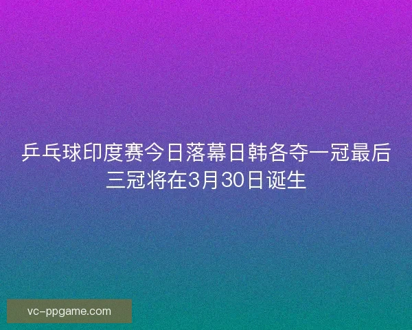 乒乓球印度赛今日落幕日韩各夺一冠最后三冠将在3月30日诞生