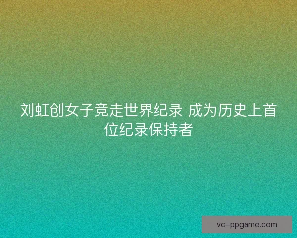 刘虹创女子竞走世界纪录 成为历史上首位纪录保持者