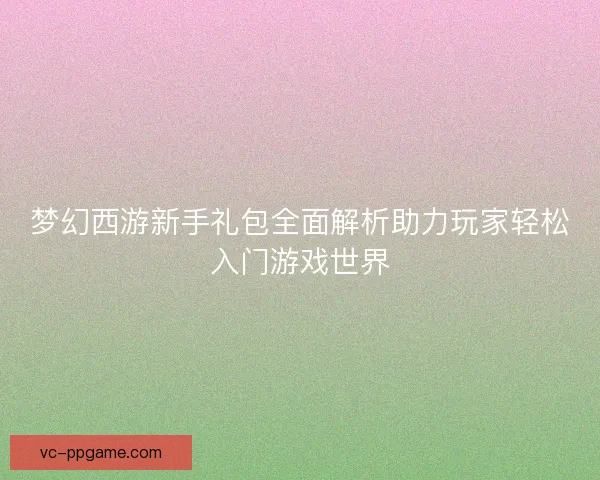 梦幻西游新手礼包全面解析助力玩家轻松入门游戏世界