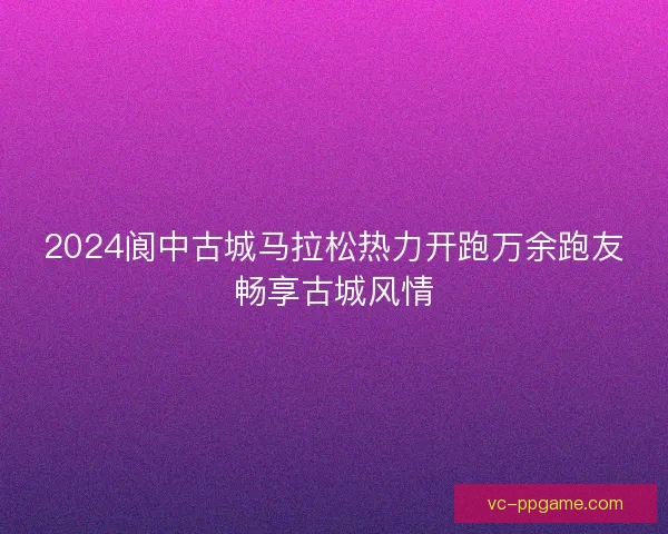 2024阆中古城马拉松热力开跑万余跑友畅享古城风情