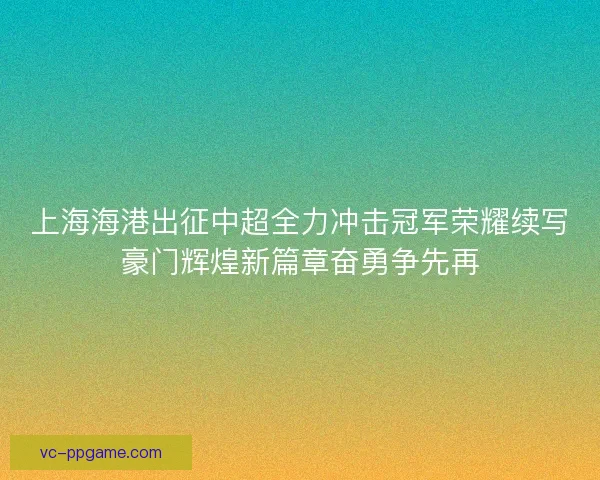 上海海港出征中超全力冲击冠军荣耀续写豪门辉煌新篇章奋勇争先再