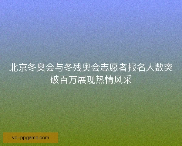 北京冬奥会与冬残奥会志愿者报名人数突破百万展现热情风采