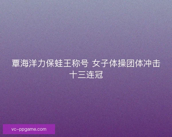 覃海洋力保蛙王称号 女子体操团体冲击十三连冠