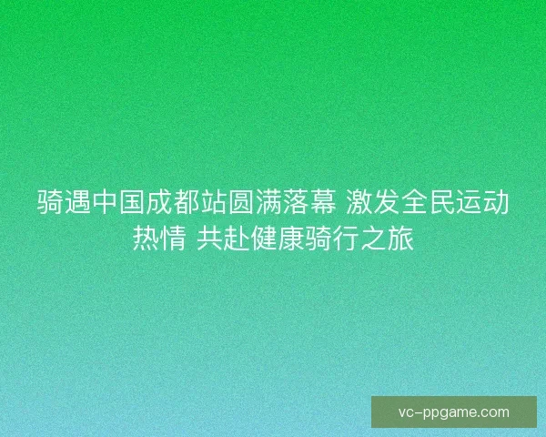 骑遇中国成都站圆满落幕 激发全民运动热情 共赴健康骑行之旅