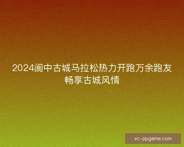 2024阆中古城马拉松热力开跑万余跑友畅享古城风情