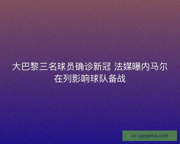 大巴黎三名球员确诊新冠 法媒曝内马尔在列影响球队备战