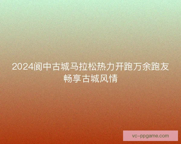 2024阆中古城马拉松热力开跑万余跑友畅享古城风情