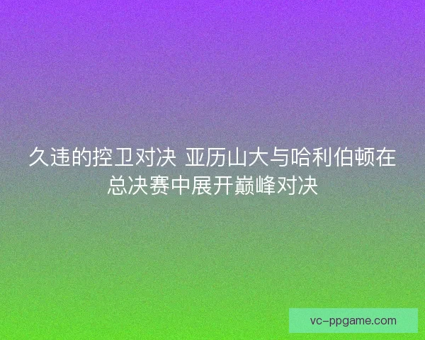 久违的控卫对决 亚历山大与哈利伯顿在总决赛中展开巅峰对决