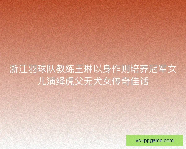 浙江羽球队教练王琳以身作则培养冠军女儿演绎虎父无犬女传奇佳话