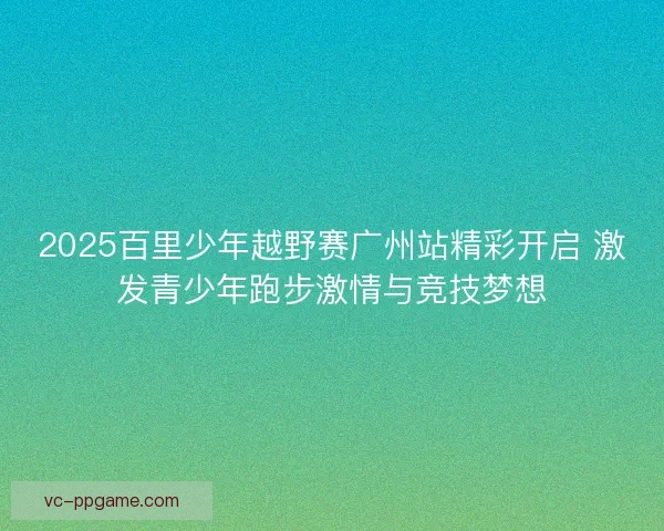 2025百里少年越野赛广州站精彩开启 激发青少年跑步激情与竞技梦想