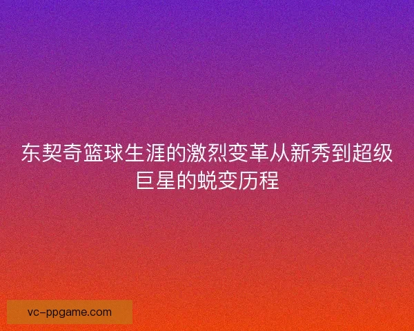 东契奇篮球生涯的激烈变革从新秀到超级巨星的蜕变历程