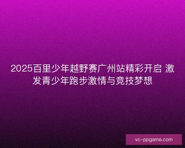 2025百里少年越野赛广州站精彩开启 激发青少年跑步激情与竞技梦想
