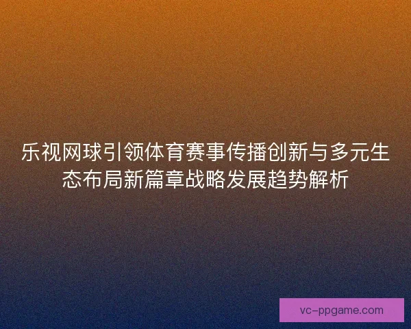 乐视网球引领体育赛事传播创新与多元生态布局新篇章战略发展趋势解析