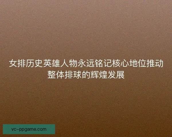 女排历史英雄人物永远铭记核心地位推动整体排球的辉煌发展